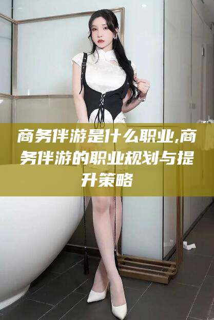 攸县商务伴游是什么职业,商务伴游的职业规划与提升策略