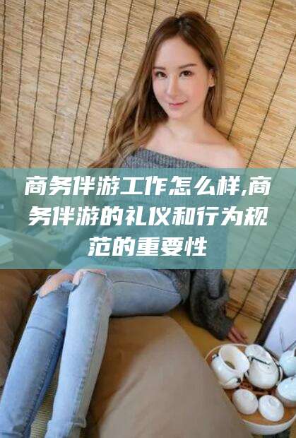 攸县商务伴游工作怎么样,商务伴游的礼仪和行为规范的重要性
