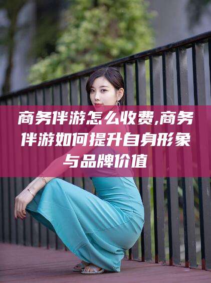 攸县商务伴游怎么收费,商务伴游如何提升自身形象与品牌价值