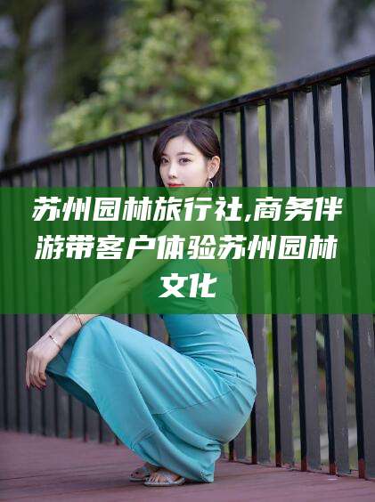 攸县苏州园林旅行社,商务伴游带客户体验苏州园林文化