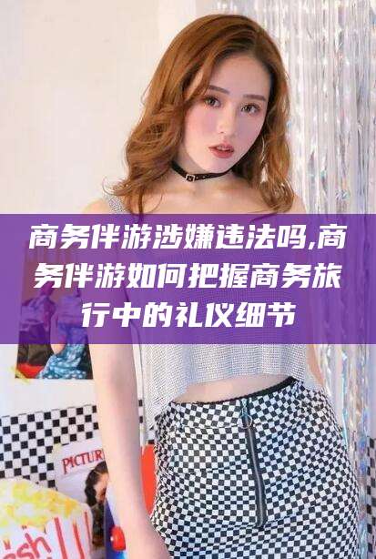 攸县商务伴游涉嫌违法吗,商务伴游如何把握商务旅行中的礼仪细节