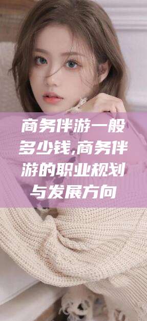 攸县商务伴游一般多少钱,商务伴游的职业规划与发展方向