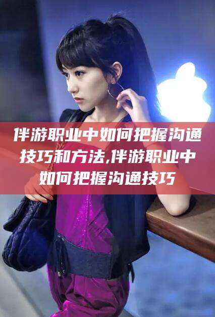 攸县伴游职业中如何把握沟通技巧和方法,伴游职业中如何把握沟通技巧