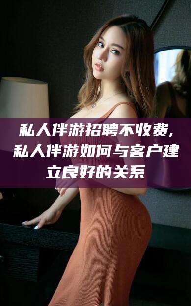 攸县私人伴游招聘不收费,私人伴游如何与客户建立良好的关系