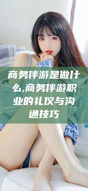 攸县商务伴游是做什么,商务伴游职业的礼仪与沟通技巧