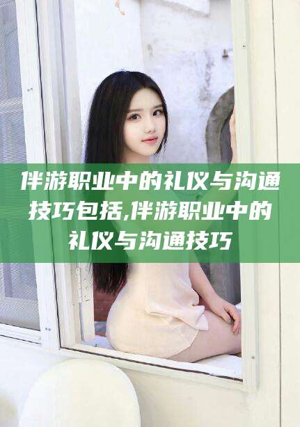 攸县伴游职业中的礼仪与沟通技巧包括,伴游职业中的礼仪与沟通技巧