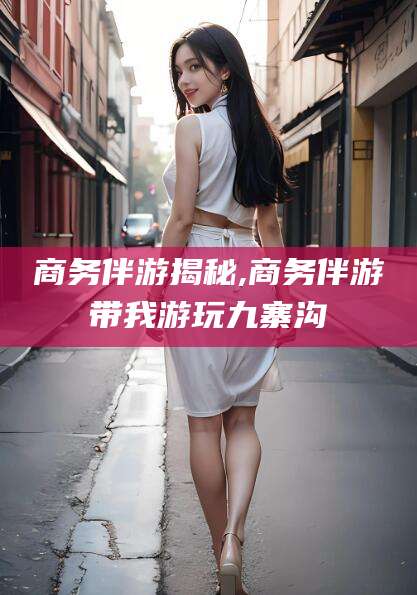 攸县商务伴游揭秘,商务伴游带我游玩九寨沟