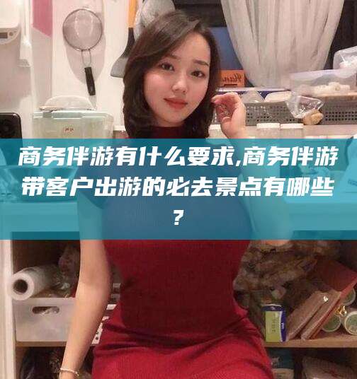 攸县商务伴游有什么要求,商务伴游带客户出游的必去景点有哪些?