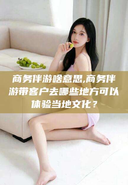 攸县商务伴游啥意思,商务伴游带客户去哪些地方可以体验当地文化？