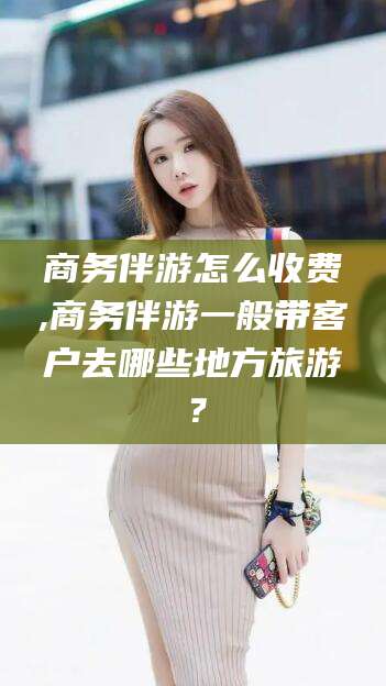 攸县商务伴游怎么收费,商务伴游一般带客户去哪些地方旅游？