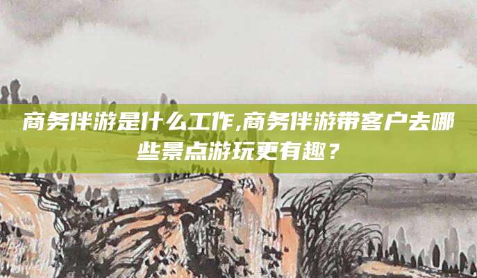 攸县商务伴游是什么工作,商务伴游带客户去哪些景点游玩更有趣？