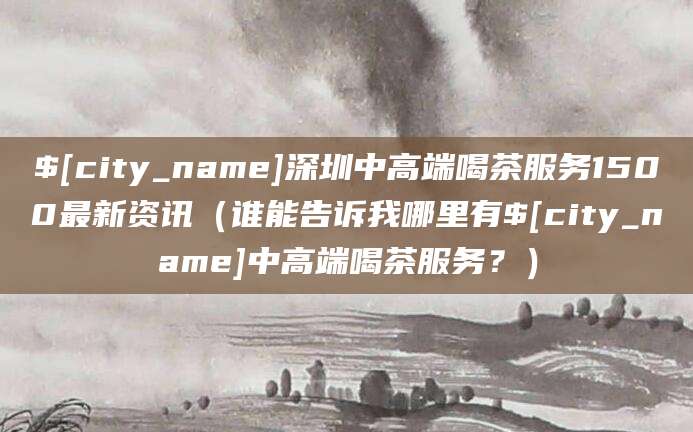 攸县深圳中高端喝茶服务1500最新资讯(谁能告诉我哪里有攸县中高端喝茶服务?)