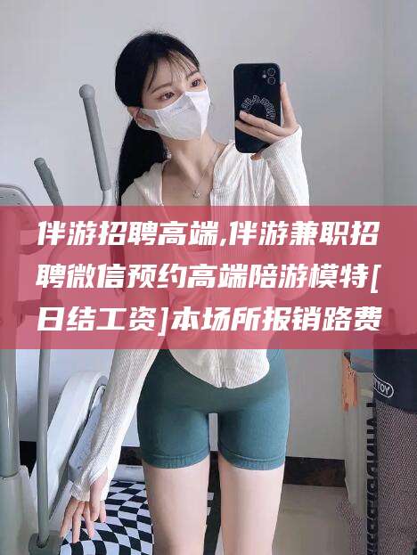 攸县伴游招聘高端,伴游兼职招聘微信预约高端陪游模特[日结工资]本场所报销路费