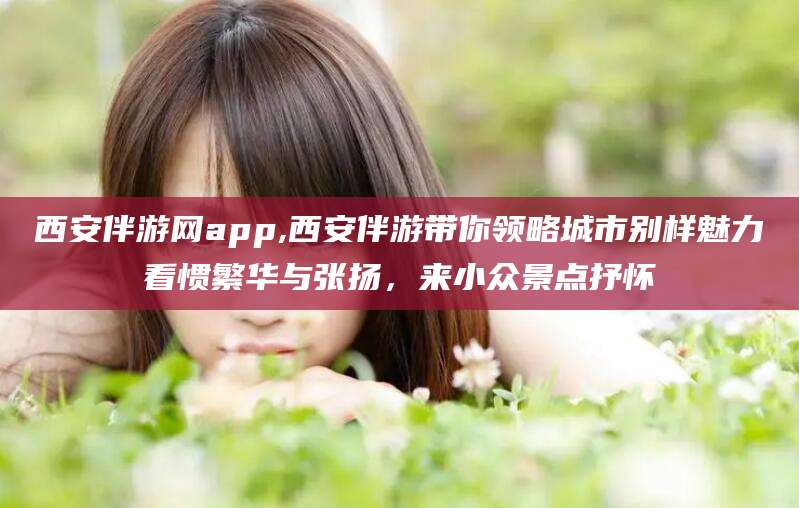 攸县西安伴游网app,西安伴游带你领略城市别样魅力看惯繁华与张扬，来小众景点抒怀