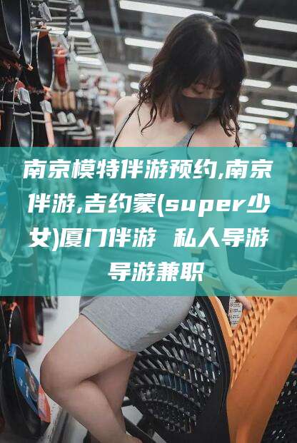 攸县南京模特伴游预约,南京伴游,吉约蒙(super少女)厦门伴游 私人导游 导游兼职