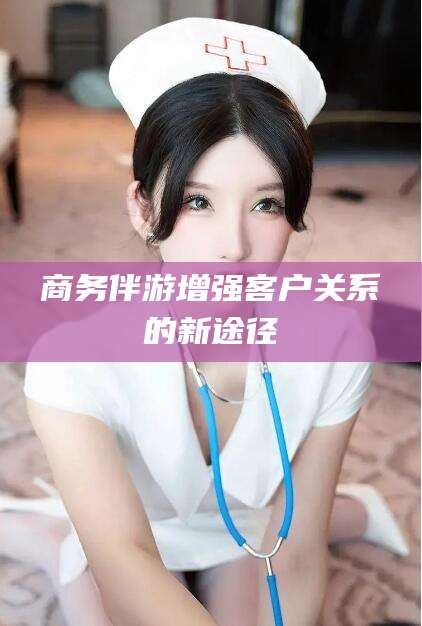 攸县商务伴游增强客户关系的新途径