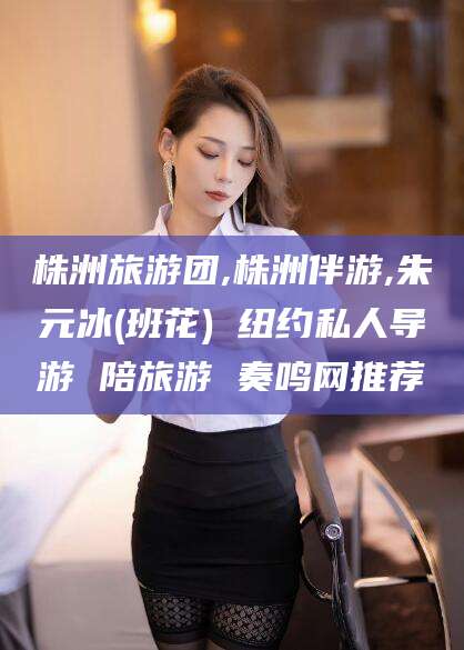 攸县株洲旅游团,株洲伴游,朱元冰(班花) 纽约私人导游 陪旅游 奏鸣网推荐