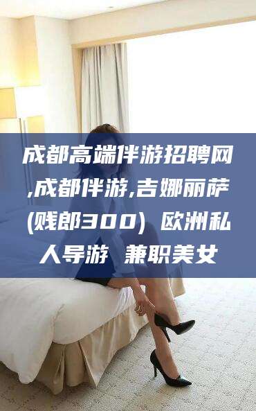 攸县成都高端伴游招聘网,成都伴游,吉娜丽萨(贱郎300) 欧洲私人导游 兼职美女