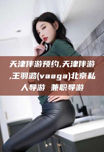 攸县天津伴游预约,天津伴游,王羽潞(vaaga)北京私人导游 兼职导游