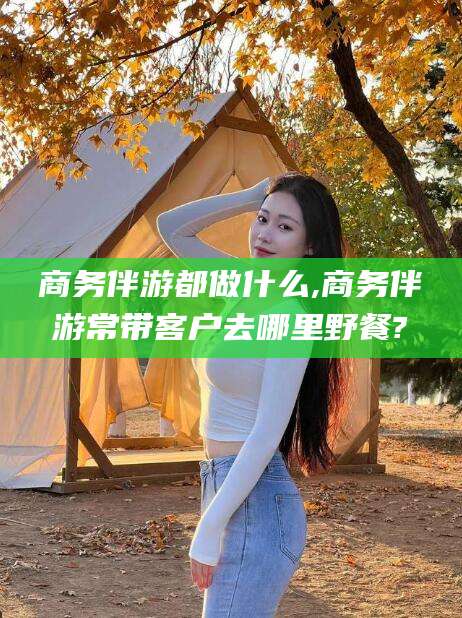 攸县商务伴游都做什么,商务伴游常带客户去哪里野餐?