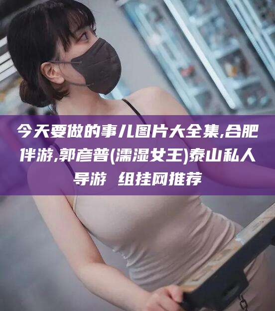 攸县今天要做的事儿图片大全集,合肥伴游,郭彦普(濡湿女王)泰山私人导游 组挂网推荐