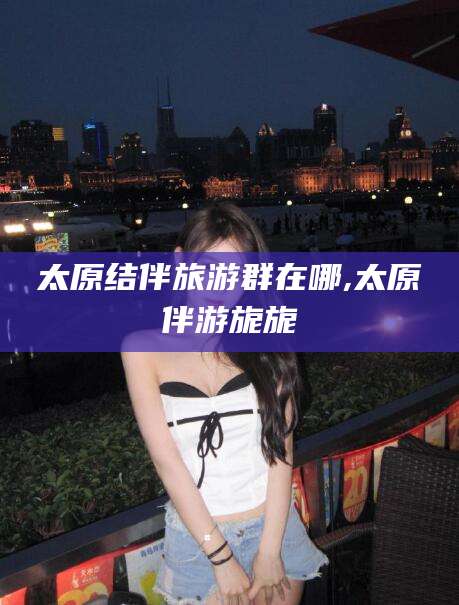 攸县太原结伴旅游群在哪,太原伴游旎旎