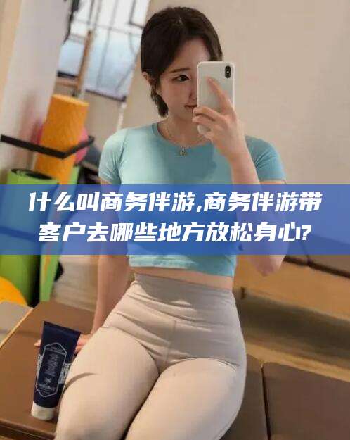 攸县什么叫商务伴游,商务伴游带客户去哪些地方放松身心?