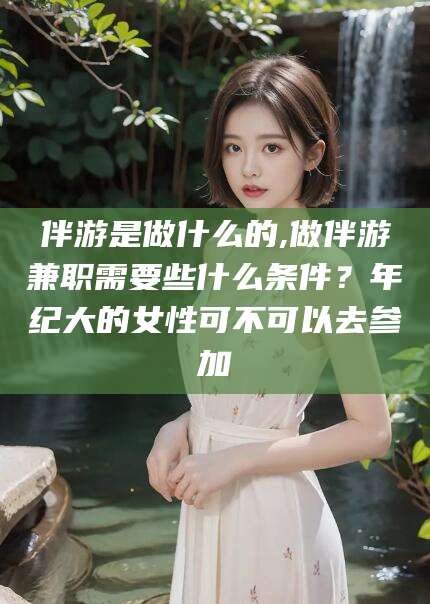 攸县伴游是做什么的,做伴游兼职需要些什么条件？年纪大的女性可不可以去参加