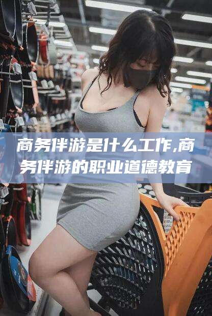 攸县商务伴游是什么工作,商务伴游的职业道德教育