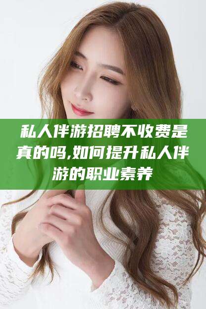 攸县私人伴游招聘不收费是真的吗,如何提升私人伴游的职业素养