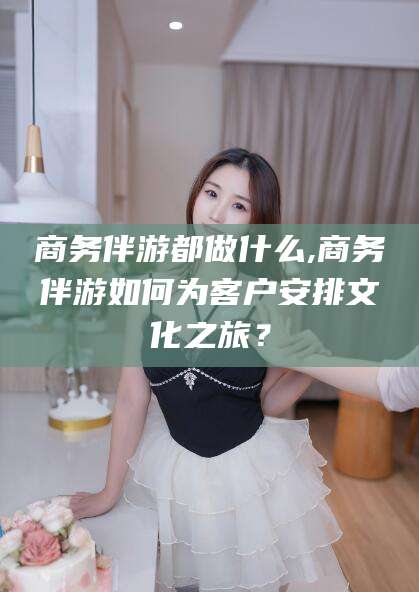 攸县商务伴游都做什么,商务伴游如何为客户安排文化之旅？