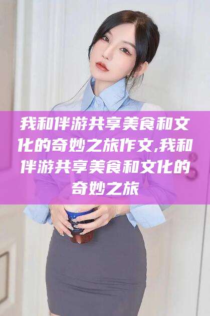 攸县我和伴游共享美食和文化的奇妙之旅作文,我和伴游共享美食和文化的奇妙之旅