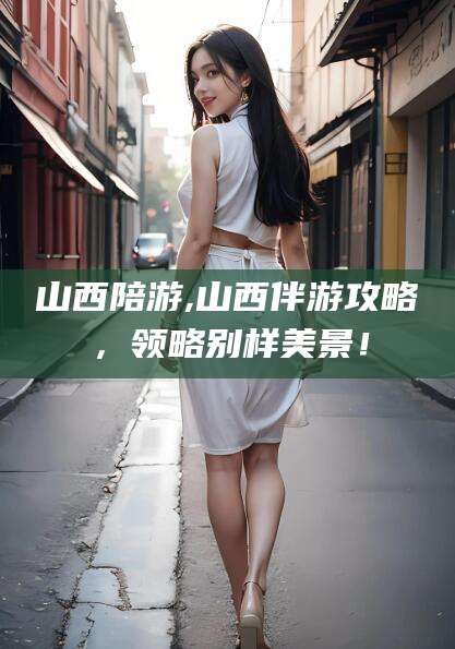 攸县山西陪游,山西伴游攻略，领略别样美景！