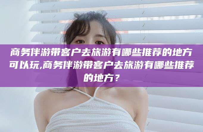 攸县商务伴游带客户去旅游有哪些推荐的地方可以玩,商务伴游带客户去旅游有哪些推荐的地方？