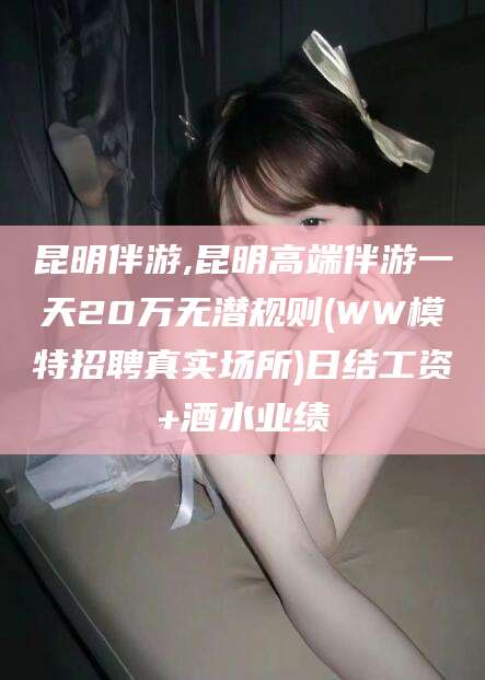 攸县昆明伴游,昆明高端伴游一天20万无潜规则(WW模特招聘真实场所)日结工资+酒水业绩
