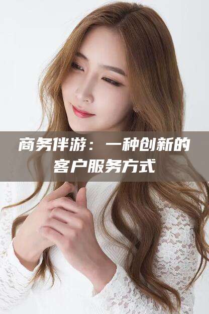 攸县商务伴游：一种创新的客户服务方式