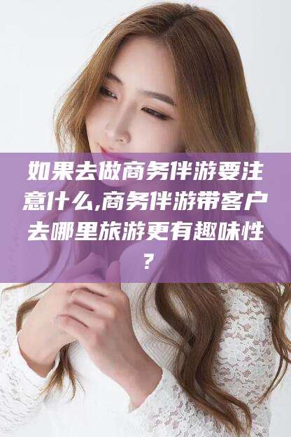 攸县如果去做商务伴游要注意什么,商务伴游带客户去哪里旅游更有趣味性？