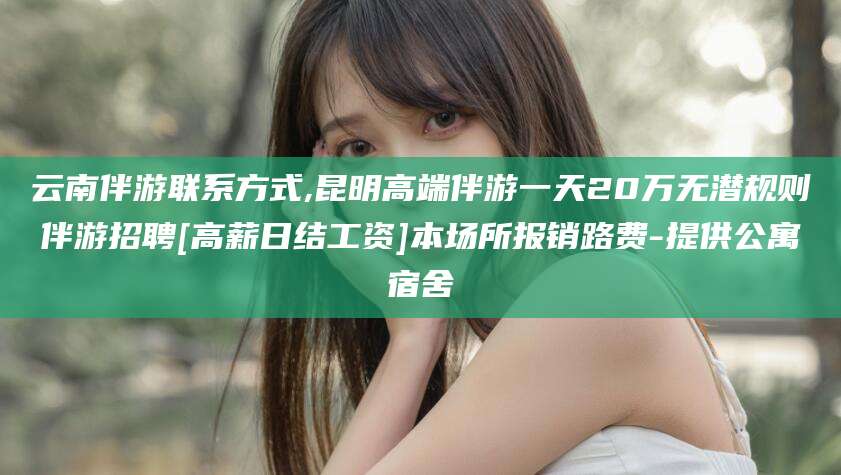 攸县云南伴游联系方式,昆明高端伴游一天20万无潜规则伴游招聘[高薪日结工资]本场所报销路费-提供公寓宿舍