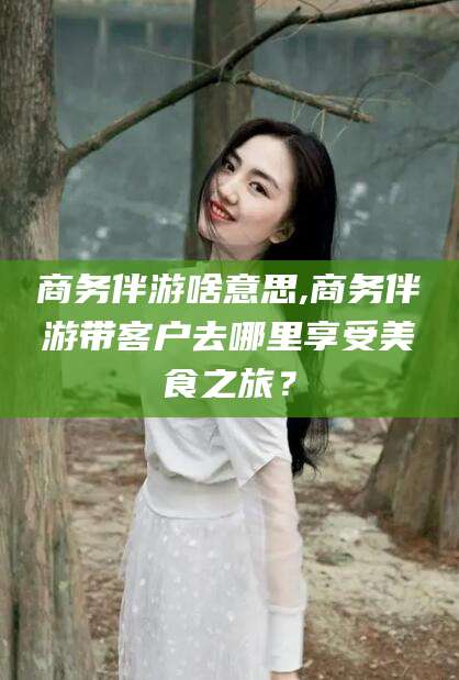 攸县商务伴游啥意思,商务伴游带客户去哪里享受美食之旅？