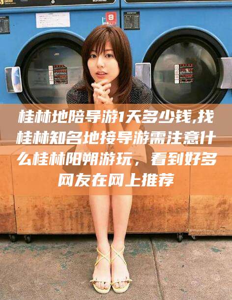 攸县桂林地陪导游1天多少钱,找桂林知名地接导游需注意什么桂林阳朔游玩，看到好多网友在网上推荐