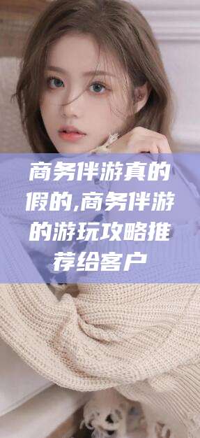 攸县商务伴游真的假的,商务伴游的游玩攻略推荐给客户