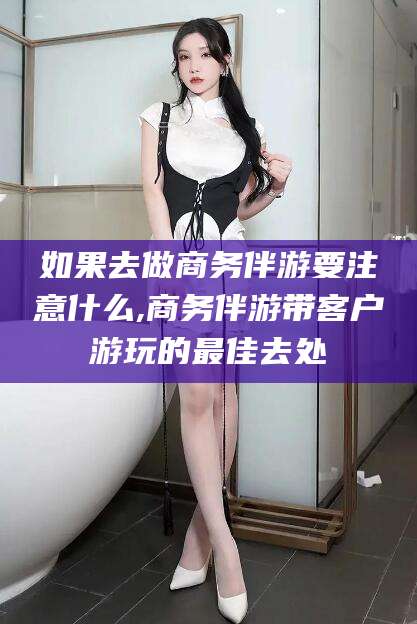 攸县如果去做商务伴游要注意什么,商务伴游带客户游玩的最佳去处