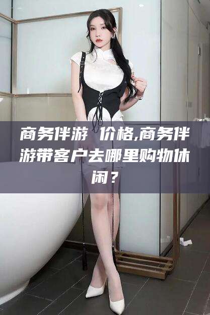 攸县商务伴游 价格,商务伴游带客户去哪里购物休闲？