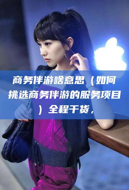 攸县商务伴游啥意思（如何挑选商务伴游的服务项目）全程干货，