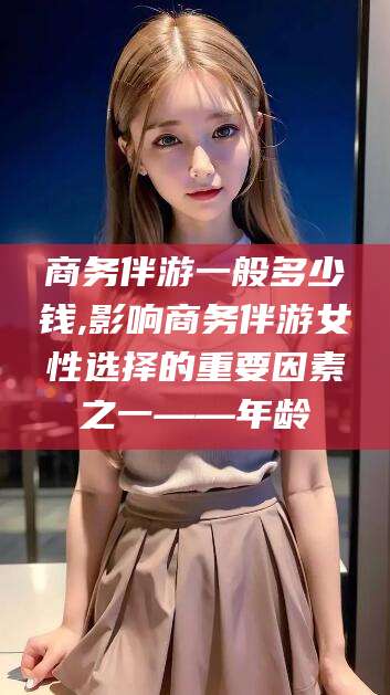 攸县商务伴游一般多少钱,影响商务伴游女性选择的重要因素之一——年龄