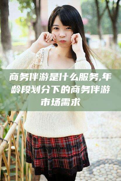 攸县商务伴游是什么服务,年龄段划分下的商务伴游市场需求