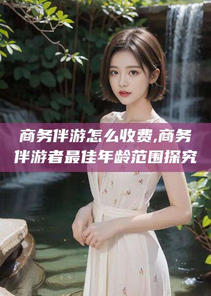 攸县商务伴游怎么收费,商务伴游者最佳年龄范围探究