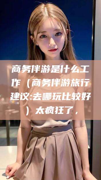 攸县商务伴游是什么工作（商务伴游旅行建议:去哪玩比较好）太疯狂了，