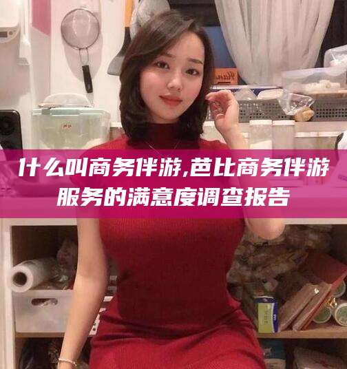 攸县什么叫商务伴游,芭比商务伴游服务的满意度调查报告