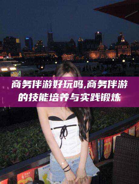 攸县商务伴游好玩吗,商务伴游的技能培养与实践锻炼